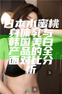 日本水蜜桃身体乳与韩国美白产品的全面对比分析